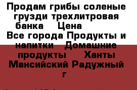 Продам грибы соленые грузди трехлитровая банка  › Цена ­ 1 300 - Все города Продукты и напитки » Домашние продукты   . Ханты-Мансийский,Радужный г.